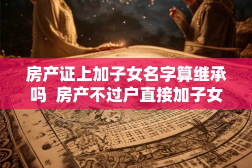房产证上加子女名字算继承吗 房产不过户直接加子女名字 房产证上加子女名字算继承吗 房产不过户直接加子女名字