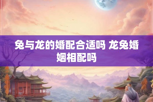 兔与龙的婚配合适吗 龙兔婚姻相配吗