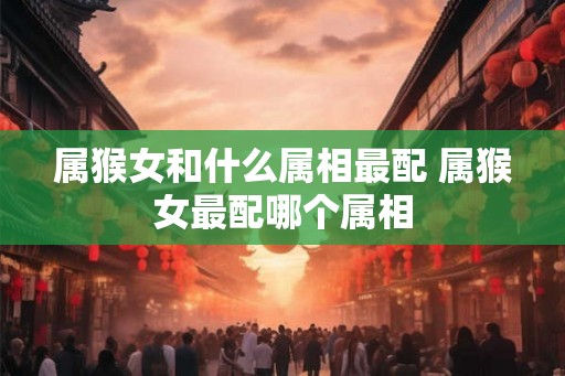 属猴女和什么属相最配 属猴女最配哪个属相