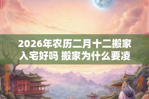2026年农历二月十二搬家入宅好吗 搬家为什么要凌晨搬家