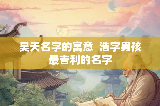 昊天名字的寓意 浩字男孩最吉利的名字 昊天名字的寓意 浩字男孩最吉利的名字