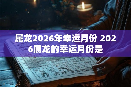 属龙2026年幸运月份 2026属龙的幸运月份是