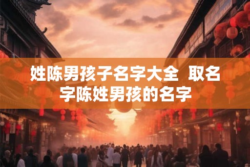 姓陈男孩子名字大全  取名字陈姓男孩的名字