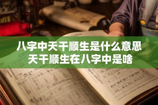 八字中天干顺生是什么意思 天干顺生在八字中是啥
