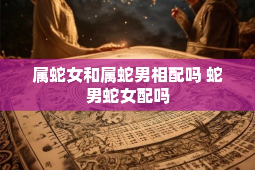 属蛇女和属蛇男相配吗 蛇男蛇女配吗