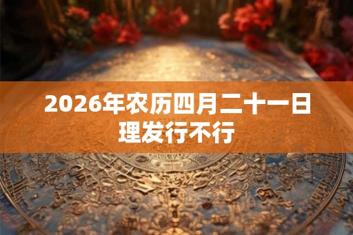 2026年农历四月二十一日理发行不行