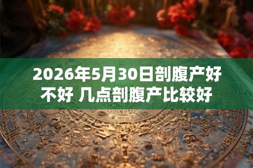 2026年5月30日剖腹产好不好 几点剖腹产比较好
