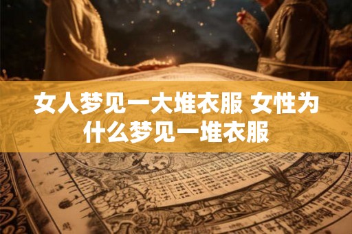 女人梦见一大堆衣服 女性为什么梦见一堆衣服