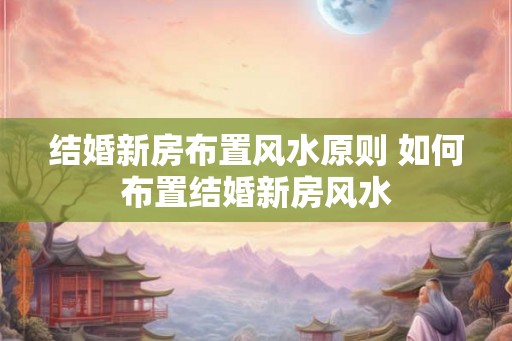 结婚新房布置风水原则 如何布置结婚新房风水