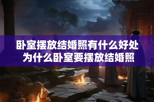 卧室摆放结婚照有什么好处 为什么卧室要摆放结婚照 卧室摆放结婚照有什么好处 为什么卧室要摆放结婚照