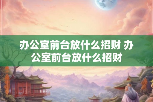办公室前台放什么招财 办公室前台放什么招财