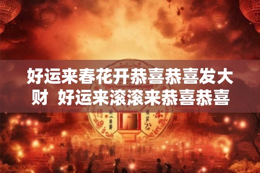 好运来春花开恭喜恭喜发大财  好运来滚滚来恭喜恭喜发大财