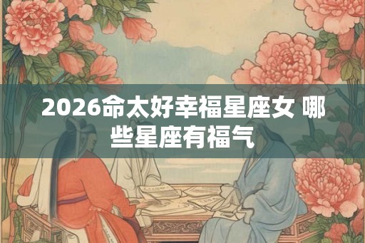 2026命太好幸福星座女 哪些星座有福气