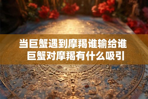 当巨蟹遇到摩羯谁输给谁 巨蟹对摩羯有什么吸引 当巨蟹遇到摩羯谁输给谁 巨蟹对摩羯有什么吸引