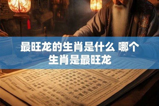 最旺龙的生肖是什么 哪个生肖是最旺龙