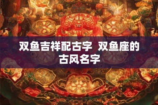 双鱼吉祥配古字  双鱼座的古风名字