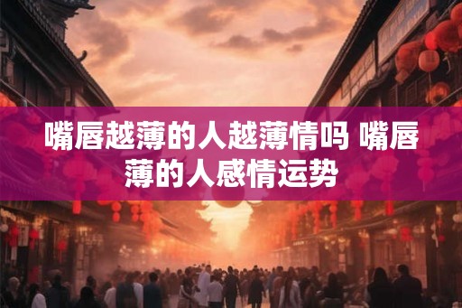 嘴唇越薄的人越薄情吗 嘴唇薄的人感情运势