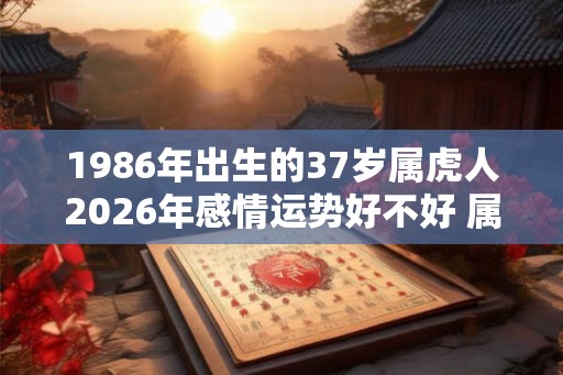 1986年出生的37岁属虎人2026年感情运势好不好 属虎女运程