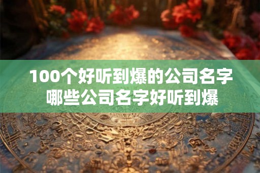 100个好听到爆的公司名字 哪些公司名字好听到爆