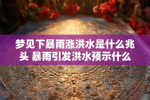 梦见下暴雨涨洪水是什么兆头 暴雨引发洪水预示什么
