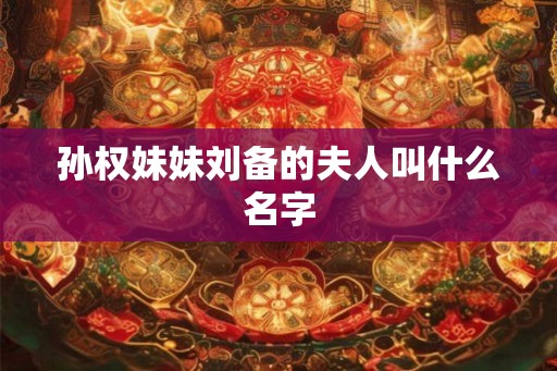 孙权妹妹刘备的夫人叫什么名字 孙权妹妹刘备的夫人叫什么名字