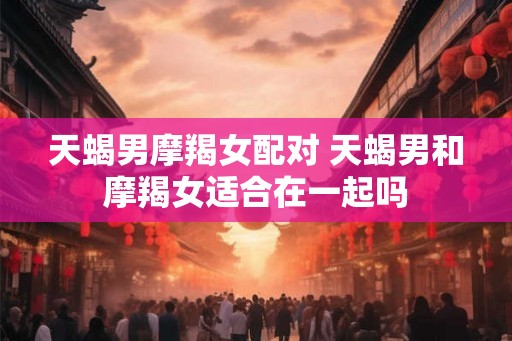 天蝎男摩羯女配对 天蝎男和摩羯女适合在一起吗