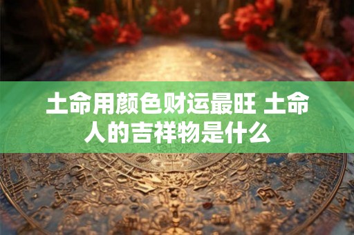 土命用颜色财运最旺 土命人的吉祥物是什么