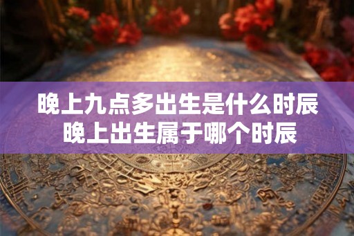 晚上九点多出生是什么时辰 晚上出生属于哪个时辰