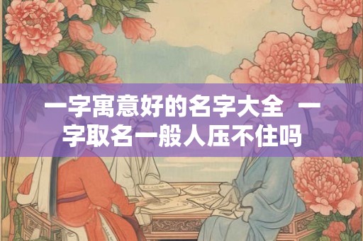 一字寓意好的名字大全 一字取名一般人压不住吗 一字寓意好的名字大全 一字取名一般人压不住吗
