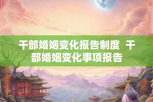 干部婚姻变化报告制度  干部婚姻变化事项报告