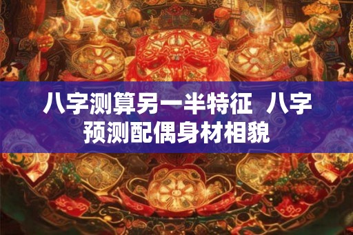 八字测算另一半特征  八字预测配偶身材相貌