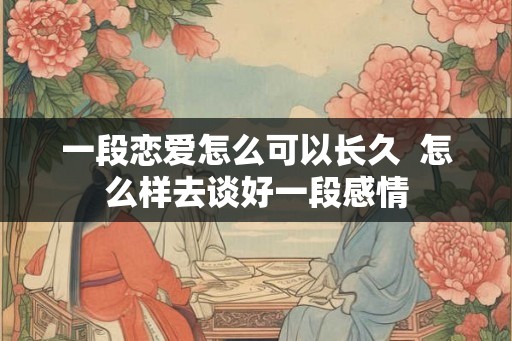 一段恋爱怎么可以长久  怎么样去谈好一段感情