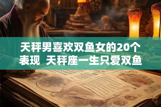 天秤男喜欢双鱼女的20个表现 天秤座一生只爱双鱼 天秤男喜欢双鱼女的20个表现 天秤座一生只爱双鱼