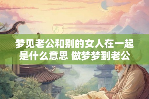 梦见老公和别的女人在一起是什么意思 做梦梦到老公和别的女人在一起 梦见老公和别的女人在一起是什么意思 做梦梦到老公和别的女人在一起