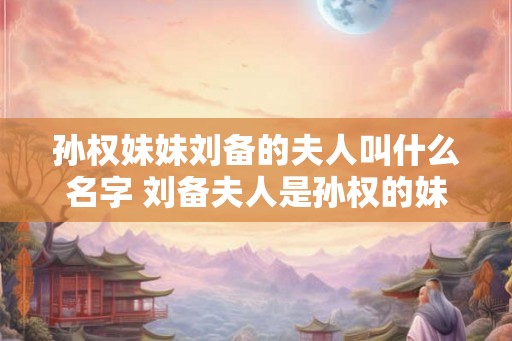 孙权妹妹刘备的夫人叫什么名字 刘备夫人是孙权的妹妹吗