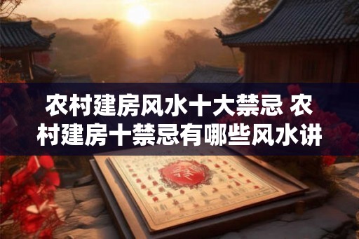 农村建房风水十大禁忌 农村建房十禁忌有哪些风水讲究