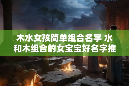 木水女孩简单组合名字 水和木组合的女宝宝好名字推荐