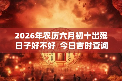 2026年农历六月初十出殡日子好不好  今日吉时查询
