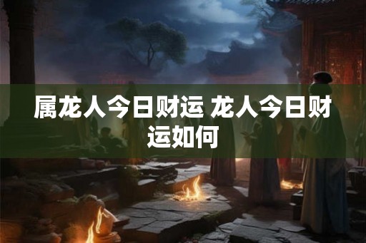属龙人今日财运 龙人今日财运如何 属龙人今日财运 龙人今日财运如何