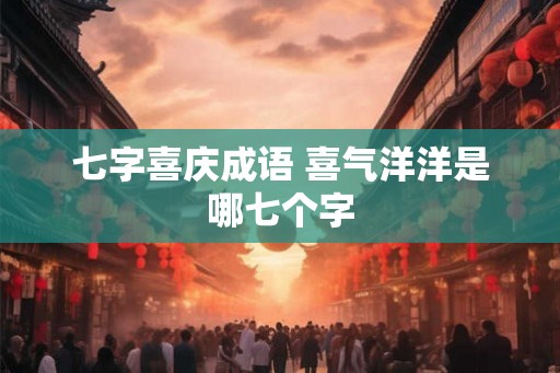 七字喜庆成语 喜气洋洋是哪七个字