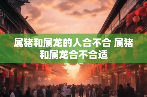 属猪和属龙的人合不合 属猪和属龙合不合适