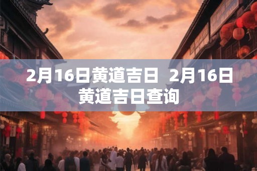 2月16日黄道吉日  2月16日黄道吉日查询