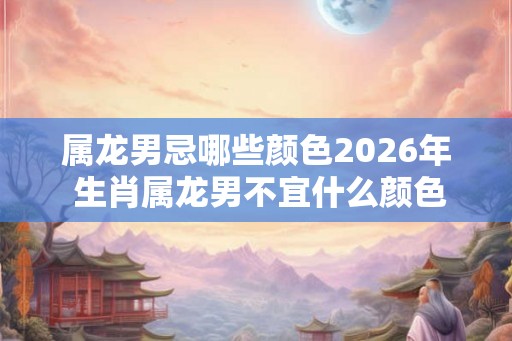 属龙男忌哪些颜色2026年 生肖属龙男不宜什么颜色