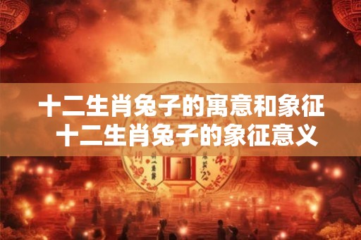 十二生肖兔子的寓意和象征  十二生肖兔子的象征意义