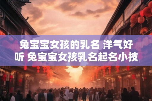 兔宝宝女孩的乳名 洋气好听 兔宝宝女孩乳名起名小技巧