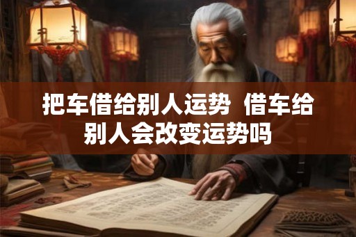 把车借给别人运势 借车给别人会改变运势吗 把车借给别人运势 借车给别人会改变运势吗