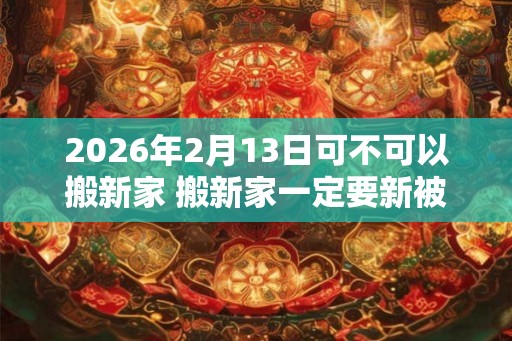 2026年2月13日可不可以搬新家 搬新家一定要新被子吗