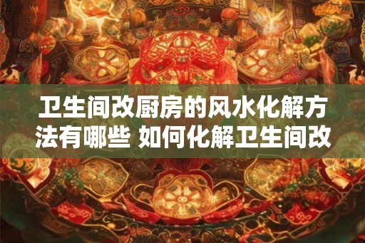 卫生间改厨房的风水化解方法有哪些 如何化解卫生间改厨房的风水 卫生间改厨房的风水化解方法有哪些 如何化解卫生间改厨房的风水
