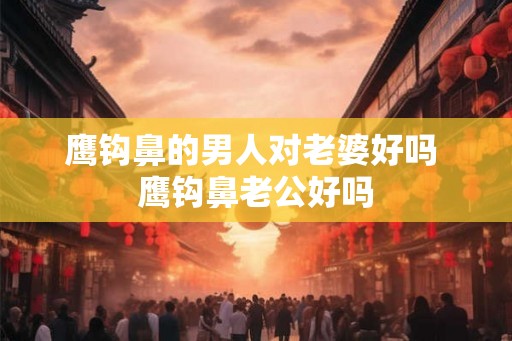 鹰钩鼻的男人对老婆好吗 鹰钩鼻老公好吗