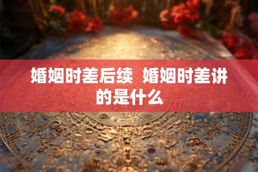 婚姻时差后续  婚姻时差讲的是什么